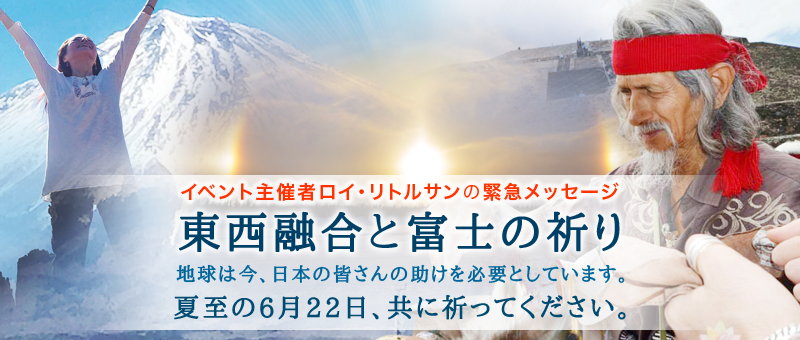 イベント主催者ロイ・リトルサンの緊急メッセージ  東西融合と富士の祈り  〜 地球は今、日本の皆さんの助けを必要としています。夏至の6月22日、共に祈ってください 〜