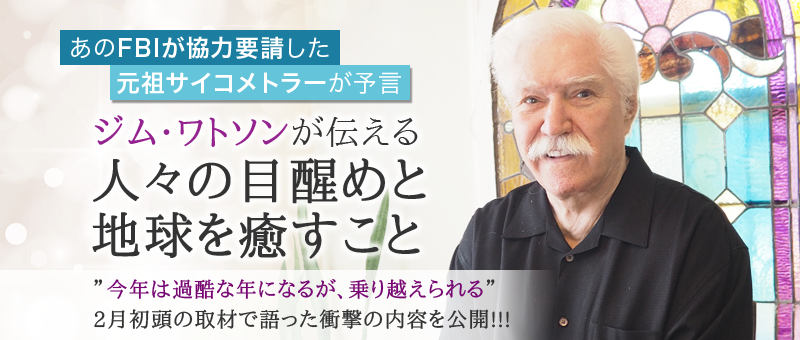 ジム・ワトソンが伝える 目醒めと地球を癒すこと 〜あのFBIが協力を要請した 元祖サイコメトラーが予言 〜 “今年は過酷な年になるが、乗り越えられる” 2月初頭の取材で語った衝撃の内容を公開!!