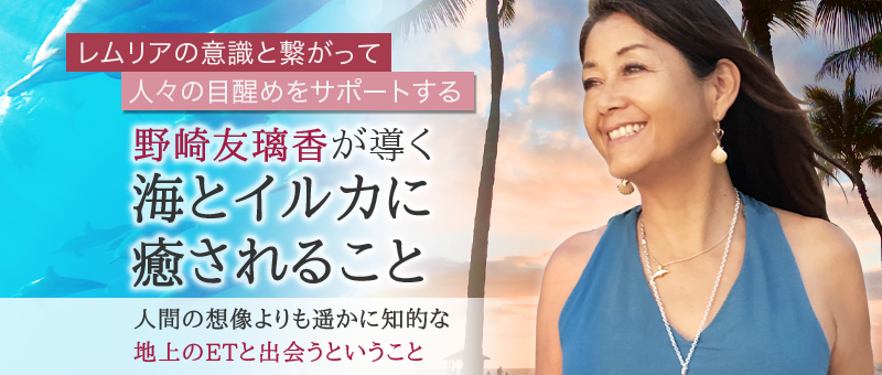 野崎友璃香が導く 海とイルカに癒されること 〜レムリアの意識と繋がって、人々の目醒めをサポートする 〜 人間の想像よりも遥かに知的な地上のETと出会うということ