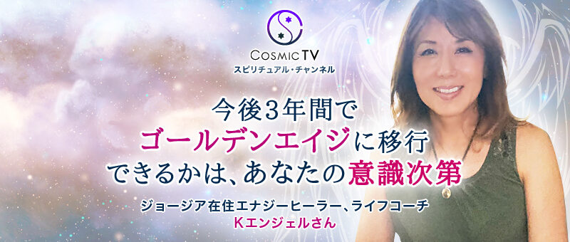 Cosmic TV 「今後3年間でゴールデンエイジに移行できるかは、あなたの意識次第」ジョージア在住 エナジーヒーラー、ライフコーチ Kエンジェルさん