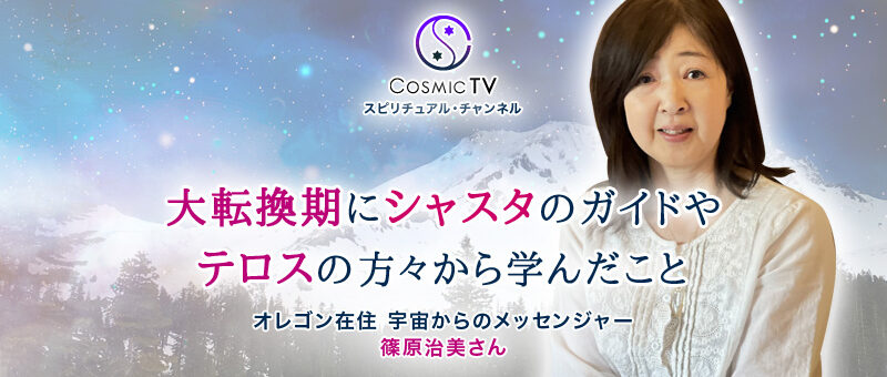 Cosmic TV 「大転換期にシャスタのガイドやテロスの方々から学んだこと」宇宙からのメッセンジャー 篠原治美さん